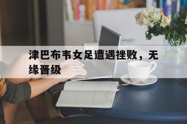 津巴布韦女足遭遇挫败,无缘晋级